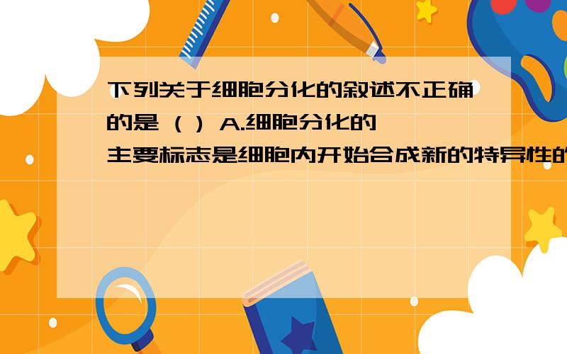 下列关于细胞分化的叙述不正确的是 ( ) A.细胞分化的主要标志是细胞内开始合成新的特异性的蛋白质A.细胞分化的主要标志首先是细胞内开始合成新的特异性的蛋白质B.细胞分化进程是细胞