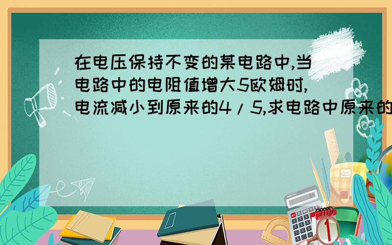 在电压保持不变的某电路中,当电路中的电阻值增大5欧姆时,电流减小到原来的4/5,求电路中原来的电阻要使电流变为原来的1/3,还应串联一个{ }欧姆的电阻,要求写过程,谢谢