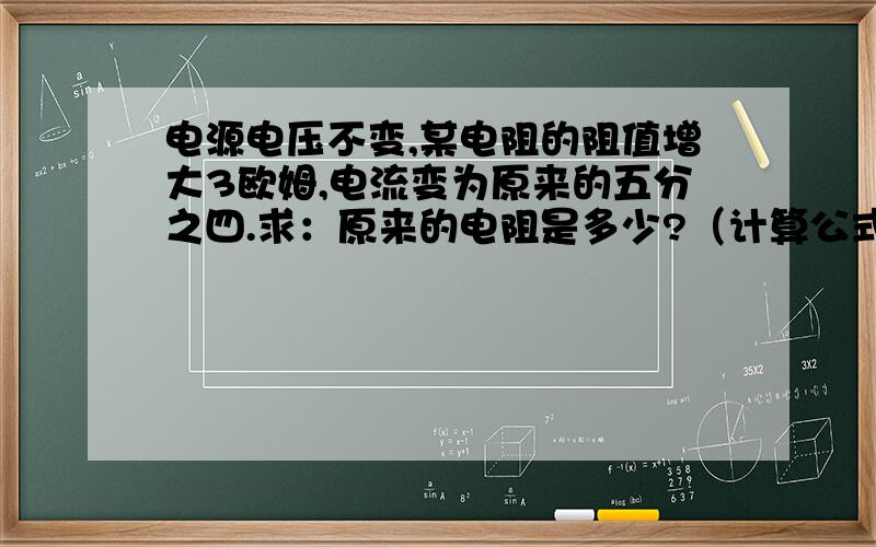 电源电压不变,某电阻的阻值增大3欧姆,电流变为原来的五分之四.求：原来的电阻是多少?（计算公式）