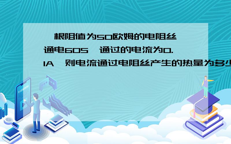 一根阻值为50欧姆的电阻丝,通电60S,通过的电流为0.1A,则电流通过电阻丝产生的热量为多少焦耳?