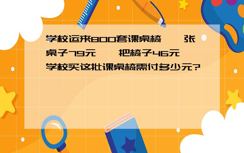 学校运来800套课桌椅,一张桌子79元,一把椅子46元,学校买这批课桌椅需付多少元?