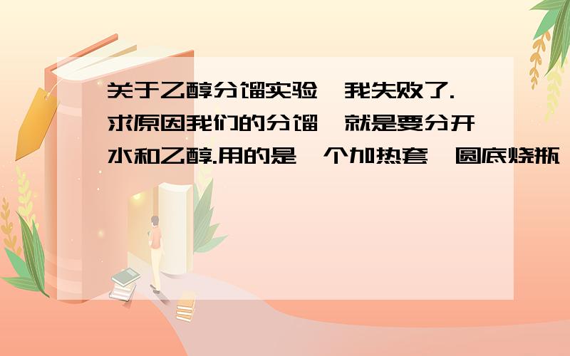 关于乙醇分馏实验,我失败了.求原因我们的分馏,就是要分开水和乙醇.用的是一个加热套,圆底烧瓶,分馏柱,温度计,冷凝管.判断终点的一个,就是不改变加热条件下,温度持续下降.一般大家都能