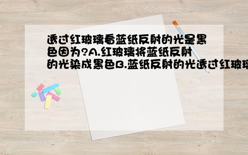 透过红玻璃看蓝纸反射的光是黑色因为?A.红玻璃将蓝纸反射的光染成黑色B.蓝纸反射的光透过红玻璃与红玻璃发出的红光混合成黑色C.红玻璃几乎全部吸收掉蓝纸反射的色光,因而没有光透过