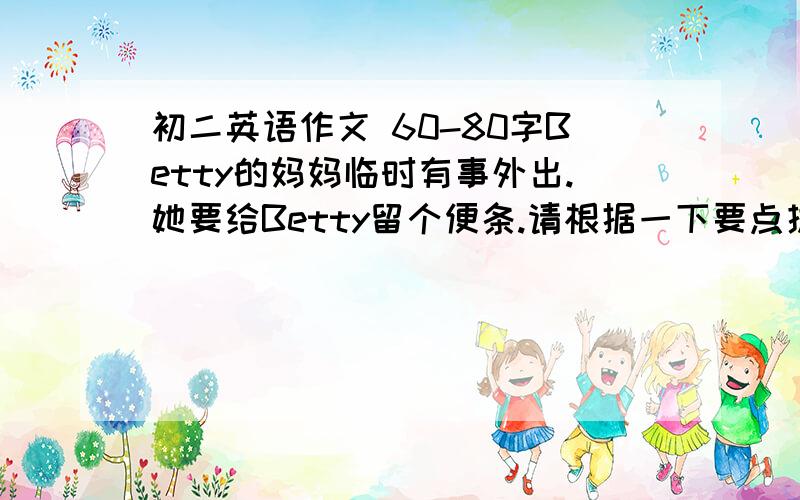 初二英语作文 60-80字Betty的妈妈临时有事外出.她要给Betty留个便条.请根据一下要点提示,代Betty的妈妈完成便条.要点提示：1爸爸这几天工作繁忙,妈妈要去市里参加一个重要会议；2下午放学后