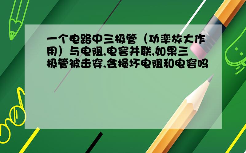 一个电路中三极管（功率放大作用）与电阻,电容并联,如果三极管被击穿,会损坏电阻和电容吗