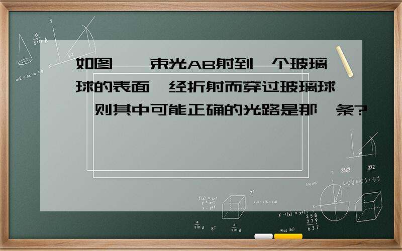 如图,一束光AB射到一个玻璃球的表面,经折射而穿过玻璃球,则其中可能正确的光路是那一条?