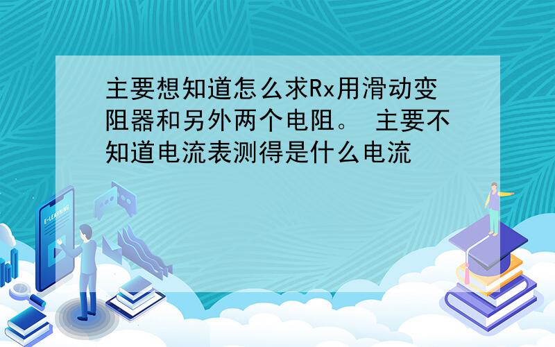 主要想知道怎么求Rx用滑动变阻器和另外两个电阻。 主要不知道电流表测得是什么电流