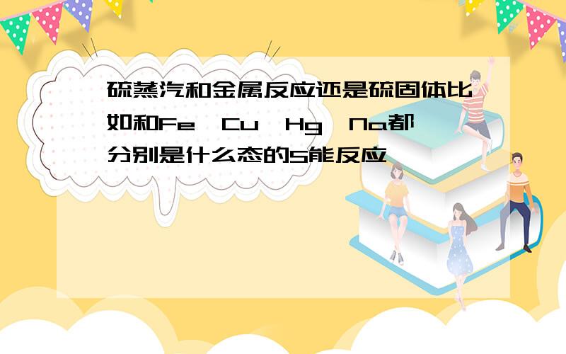 硫蒸汽和金属反应还是硫固体比如和Fe、Cu、Hg、Na都分别是什么态的S能反应