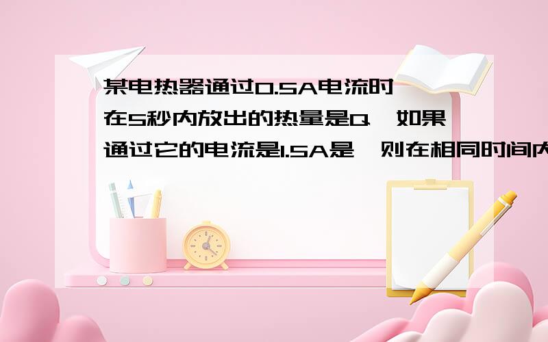 某电热器通过0.5A电流时,在5秒内放出的热量是Q,如果通过它的电流是1.5A是,则在相同时间内放出热量是多