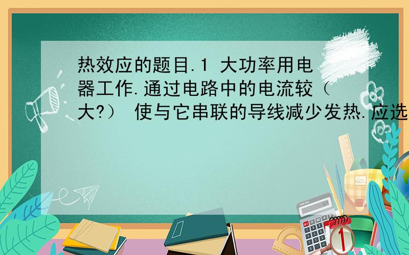 热效应的题目.1 大功率用电器工作.通过电路中的电流较（大?） 使与它串联的导线减少发热.应选用电阻较（大小）的导线.即直径较（粗细）的导线.2 电热器的电阻丝应用电阻率（大小）、