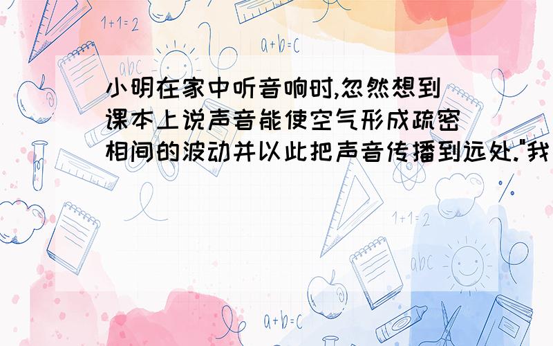 小明在家中听音响时,忽然想到课本上说声音能使空气形成疏密相间的波动并以此把声音传播到远处.