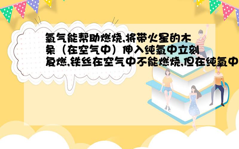 氧气能帮助燃烧,将带火星的木条（在空气中）伸入纯氧中立刻复燃,铁丝在空气中不能燃烧,但在纯氧中能剧烈燃烧.说明物质在氧气中燃烧的剧烈程度跟氧气的体积分数有关.为测定带火星的