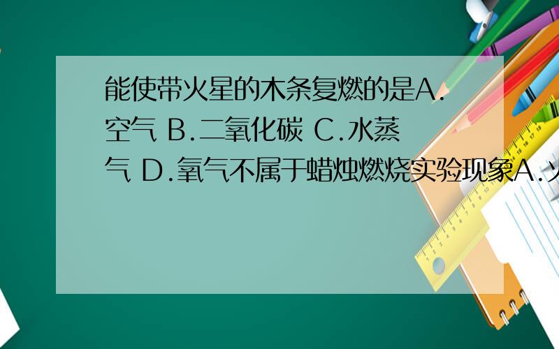 能使带火星的木条复燃的是A.空气 B.二氧化碳 C.水蒸气 D.氧气不属于蜡烛燃烧实验现象A.火焰分为三层外层最亮 B.熄灭后有白烟产生C.生成二氧化碳和水 D.罩在火焰上的烧杯内壁出现白雾请说