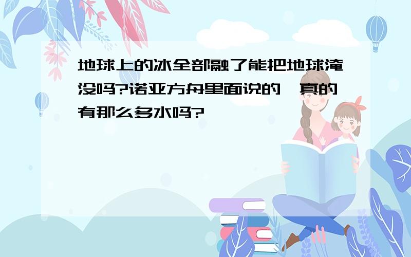 地球上的冰全部融了能把地球淹没吗?诺亚方舟里面说的,真的有那么多水吗?