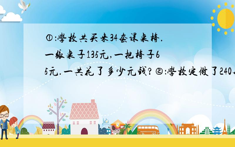 ①：学校共买来34套课桌椅.一张桌子135元,一把椅子65元.一共花了多少元钱?②：学校定做了240套学生礼服.每条领带10元,每件上衣80元,每条裤子50元.做这批学生礼服一共需要多少元?