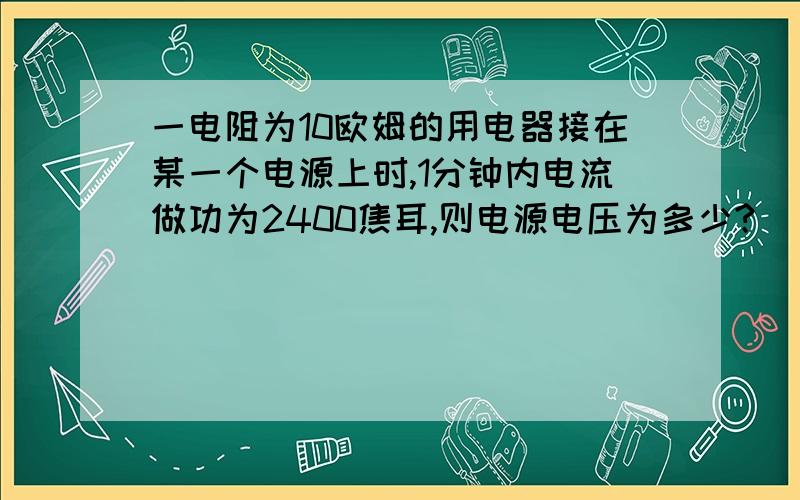 一电阻为10欧姆的用电器接在某一个电源上时,1分钟内电流做功为2400焦耳,则电源电压为多少?