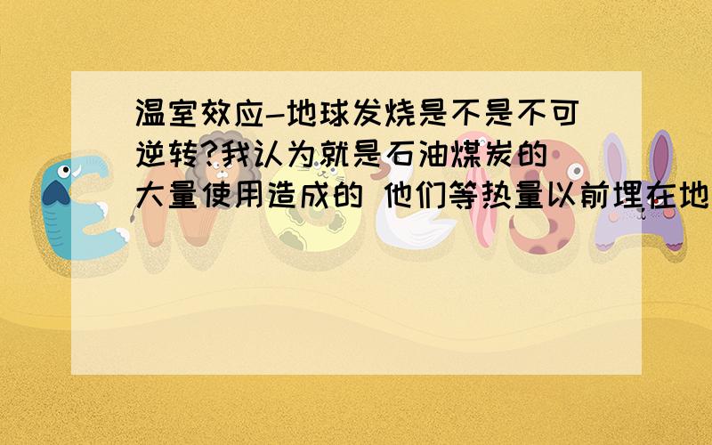 温室效应-地球发烧是不是不可逆转?我认为就是石油煤炭的 大量使用造成的 他们等热量以前埋在地下 现在全释放到地球表面 任何的措施也仅仅是限制不能根本解决老大 燃烧的产物就是2氧