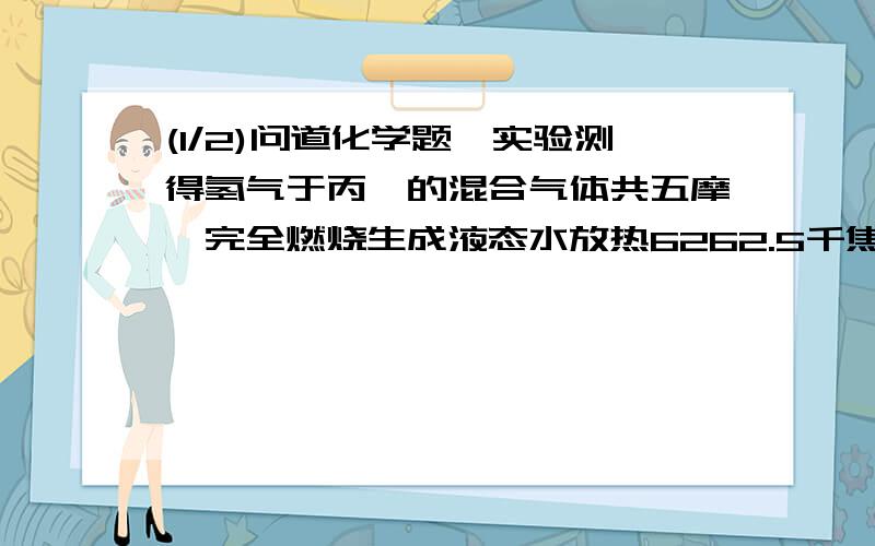 (1/2)问道化学题,实验测得氢气于丙烷的混合气体共五摩,完全燃烧生成液态水放热6262.5千焦,则混和气...(1/2)问道化学题,实验测得氢气于丙烷的混合气体共五摩,完全燃烧生成液态水放热6262.5千