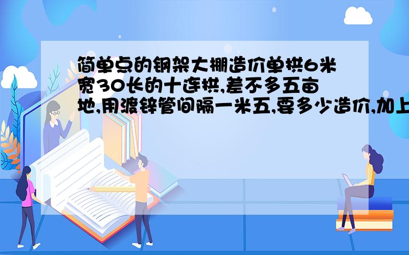 简单点的钢架大棚造价单拱6米宽30长的十连拱,差不多五亩地,用渡锌管间隔一米五,要多少造价,加上薄膜