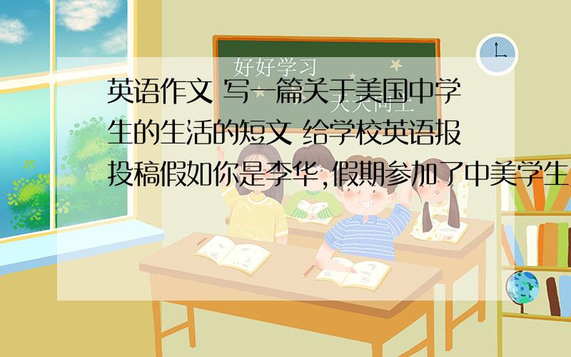 英语作文 写一篇关于美国中学生的生活的短文 给学校英语报投稿假如你是李华,假期参加了中美学生夏令营对美国的中学生有了初步的了解.写一篇短文向校英语稿描述你眼中美国中学生的生