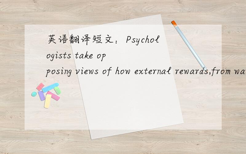 英语翻译短文：Psychologists take opposing views of how external rewards,from warm praise to cold cash,affect motivation and creativity.Behaviorists,who study there relation between actions and their consequences,argue that rewards　can improv