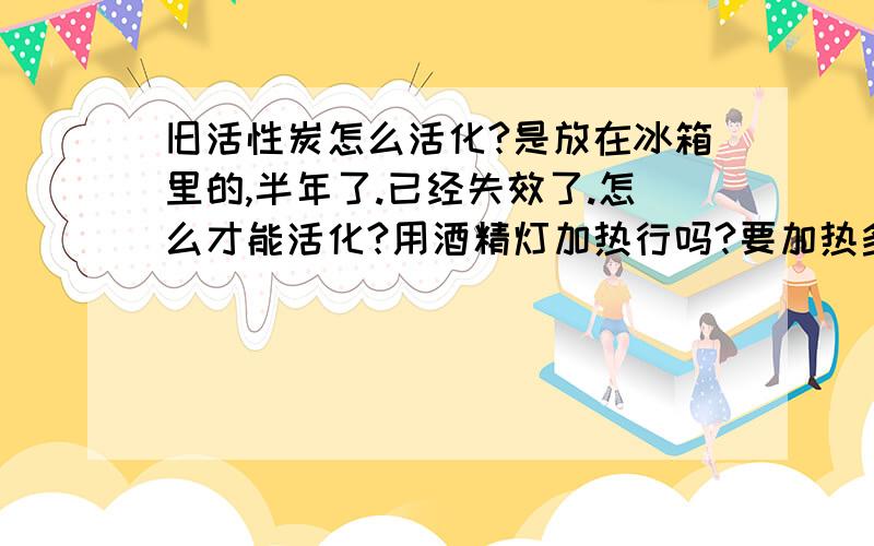 旧活性炭怎么活化?是放在冰箱里的,半年了.已经失效了.怎么才能活化?用酒精灯加热行吗?要加热多久?有没有温度限制?