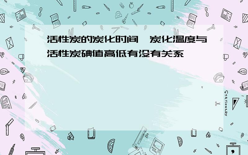 活性炭的炭化时间,炭化温度与活性炭碘值高低有没有关系