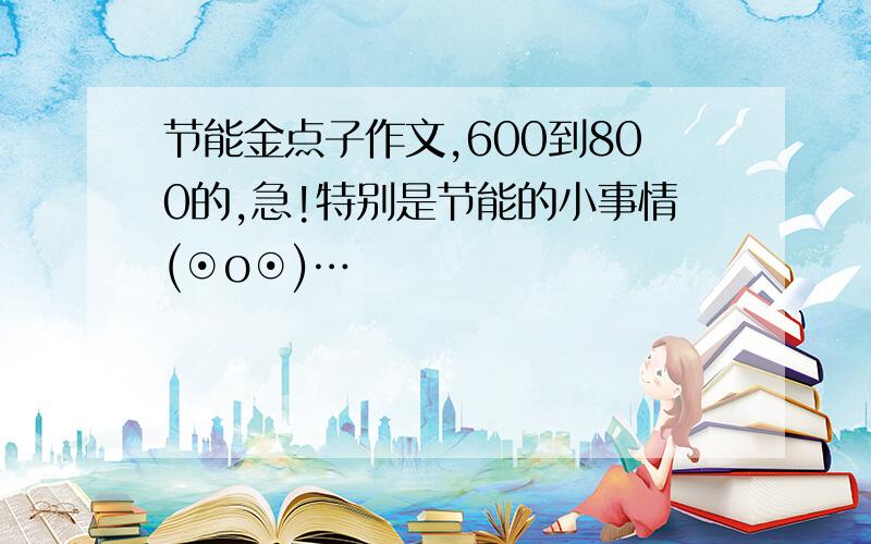 节能金点子作文,600到800的,急!特别是节能的小事情(⊙o⊙)…