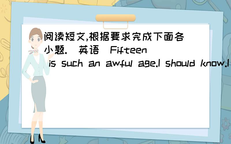 阅读短文,根据要求完成下面各小题.（英语）Fifteen is such an awful age.I should know.I really wish I were eighteen.If you are an adult,you can be your own boss.People like my paredts and my teachers are always telling me what to do .