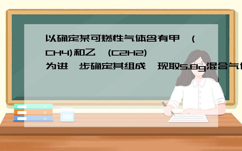 以确定某可燃性气体含有甲烷(CH4)和乙炔(C2H2),为进一步确定其组成,现取5.8g混合气体充分燃烧为进一步确定其组成,现取5.8g混合气体充分燃烧,测得生成CO2为17.6g,H2O为9g,则混合气体中CH4和C2H2的