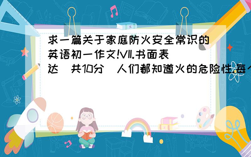 求一篇关于家庭防火安全常识的英语初一作文!VII.书面表达（共10分）人们都知道火的危险性.每个家庭都需要了解一些防火安全常识.下面请根据提示,完成一段短文.要求：语句通顺,字数60字