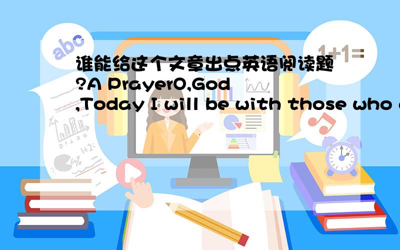 谁能给这个文章出点英语阅读题?A PrayerO,God,Today I will be with those who are suffering and frightened,and possibly alone.Some will have no one to talk to today,Lord,but me.May my arms be strong to give someone a hug,my hands comforting