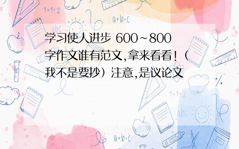 学习使人进步 600~800字作文谁有范文,拿来看看!（我不是要抄）注意,是议论文