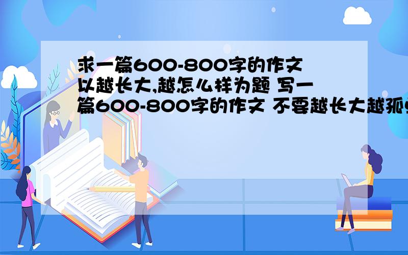 求一篇600-800字的作文以越长大,越怎么样为题 写一篇600-800字的作文 不要越长大越孤单和越长大越懂事不要越长大越孤单