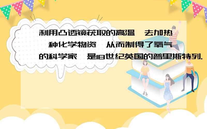 利用凸透镜获取的高温,去加热一种化学物资,从而制得了氧气的科学家,是18世纪英国的普里斯特列.