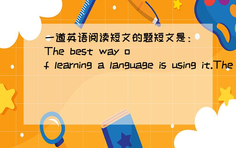 一道英语阅读短文的题短文是：The best way of learning a language is using it.The best way of learning English is talking in English as much as possible.Sometimes you'll get your words mixed up(混合) and people will not understand you.S