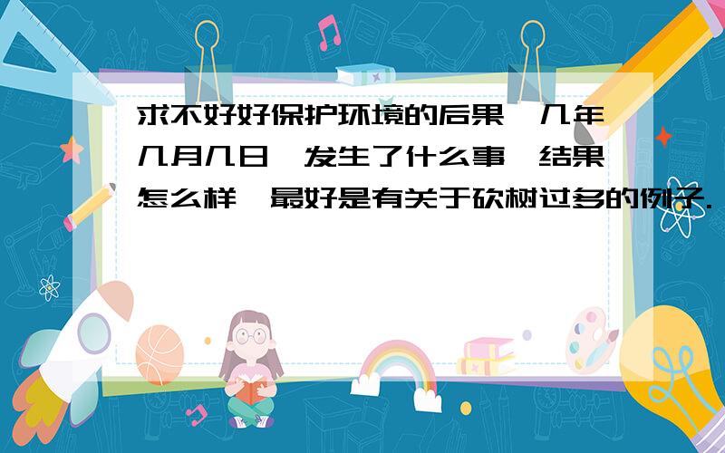 求不好好保护环境的后果,几年几月几日,发生了什么事,结果怎么样,最好是有关于砍树过多的例子.