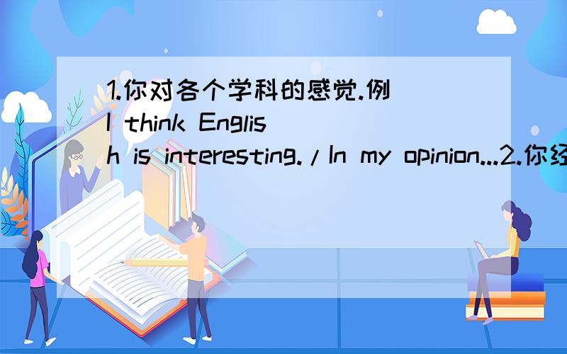 1.你对各个学科的感觉.例 I think English is interesting./In my opinion...2.你经常参加的体育运动 写下活动时间频率以及好处 例 I often..on../I..once/twice a week./Because.../I think it's...3.两个主题 study English wel