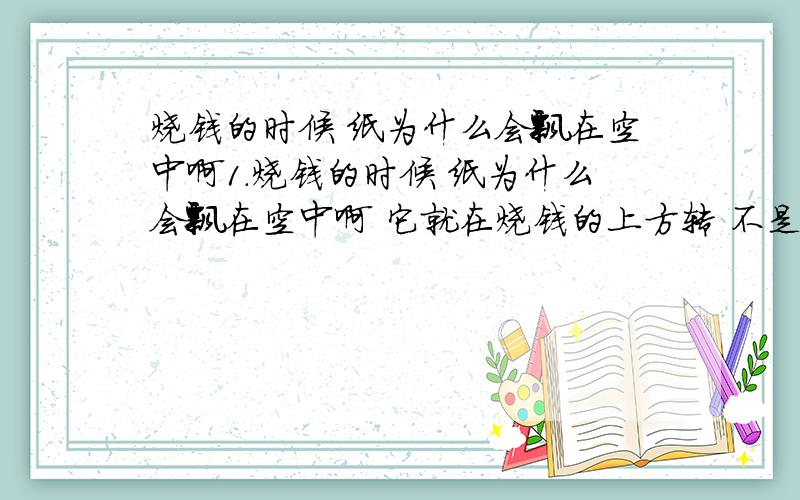 烧钱的时候 纸为什么会飘在空中啊1.烧钱的时候 纸为什么会飘在空中啊 它就在烧钱的上方转 不是乱无目地的飞.3.还有这个世界到底有没有鬼？