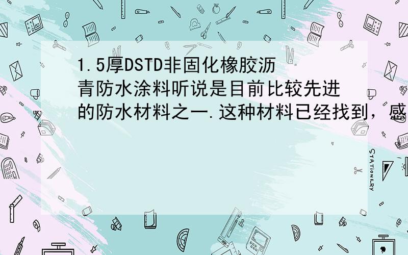 1.5厚DSTD非固化橡胶沥青防水涂料听说是目前比较先进的防水材料之一.这种材料已经找到，感谢大家帮助；江苏负责这种材料的在百度上找到，南京崇南建设工程公司 025 87780822