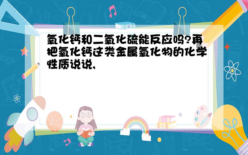 氧化钙和二氧化硫能反应吗?再把氧化钙这类金属氧化物的化学性质说说,