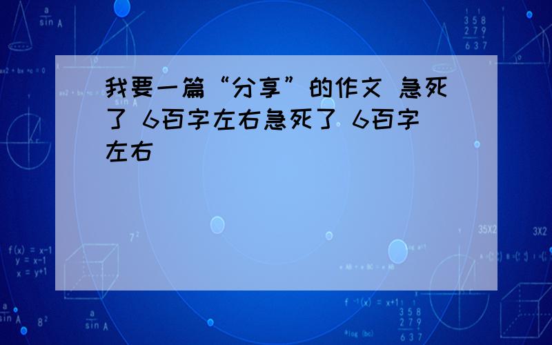 我要一篇“分享”的作文 急死了 6百字左右急死了 6百字左右