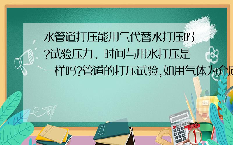 水管道打压能用气代替水打压吗?试验压力、时间与用水打压是一样吗?管道的打压试验,如用气体为介质代替水打压,有什么标准吗?试验压力、时间与用水打压是一样吗?空气代替水会有危险吗?