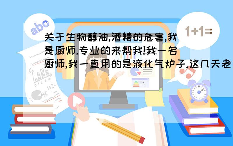 关于生物醇油,酒精的危害,我是厨师,专业的来帮我!我一名厨师,我一直用的是液化气炉子.这几天老板找了个说是用酒精的,也就是醇油,我问那个老板具体什么材料,他含糊其词的说是乙醇.我刚