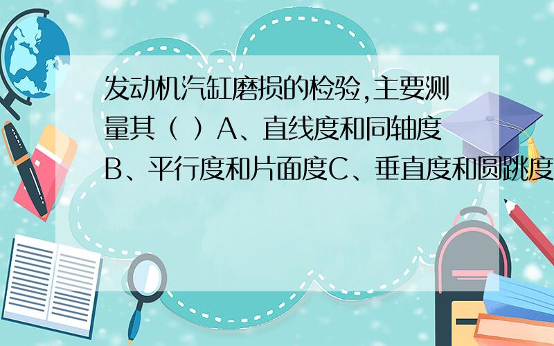 发动机汽缸磨损的检验,主要测量其（ ）A、直线度和同轴度B、平行度和片面度C、垂直度和圆跳度D、圆度和圆柱度