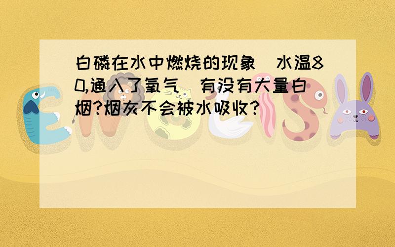 白磷在水中燃烧的现象（水温80,通入了氧气）有没有大量白烟?烟灰不会被水吸收?