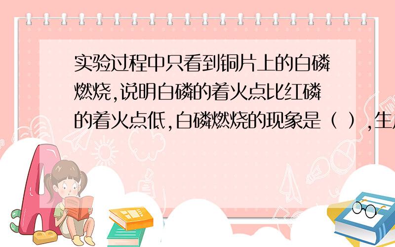 实验过程中只看到铜片上的白磷燃烧,说明白磷的着火点比红磷的着火点低,白磷燃烧的现象是（ ）,生成物为（ ）色的固体,写出它的名称（ ）,若要使热水中的白磷燃烧,应采取的措施是（ ）