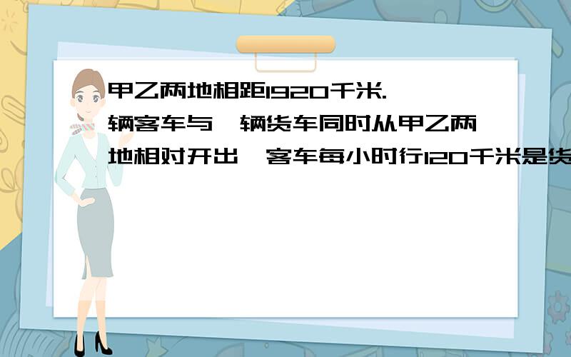 甲乙两地相距1920千米.一辆客车与一辆货车同时从甲乙两地相对开出,客车每小时行120千米是货车速度的1.5经过几小时两车相遇?