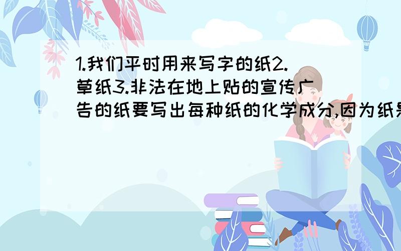 1.我们平时用来写字的纸2.草纸3.非法在地上贴的宣传广告的纸要写出每种纸的化学成分,因为纸是混合物,用逗号分隔每种化合物,只需要写出最主要的几种成分.(一定要化学式和中文名称一起