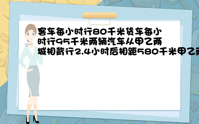 客车每小时行80千米货车每小时行95千米两辆汽车从甲乙两城相背行2.4小时后相距580千米甲乙两城相距多少千米